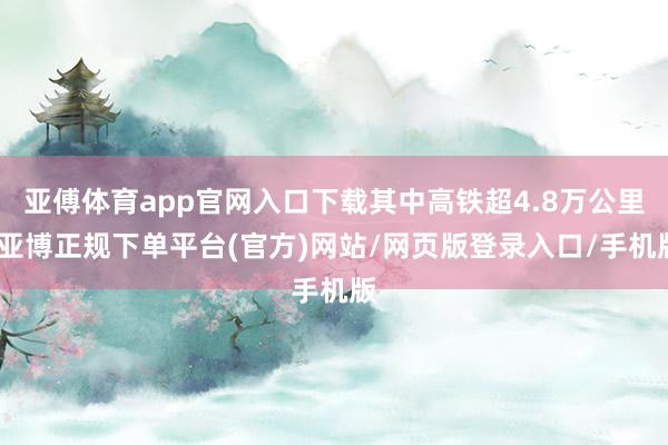 亚傅体育app官网入口下载其中高铁超4.8万公里-亚博正规下单平台(官方)网站/网页版登录入口/手机版