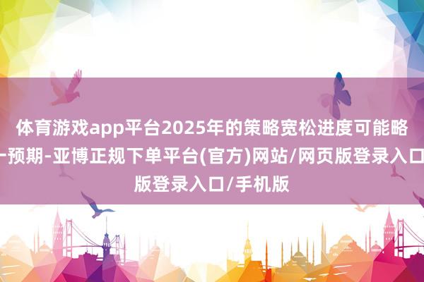 体育游戏app平台2025年的策略宽松进度可能略低于这一预期-亚博正规下单平台(官方)网站/网页版登录入口/手机版