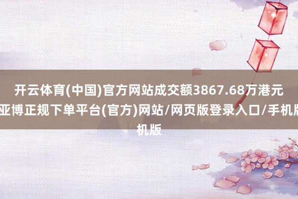 开云体育(中国)官方网站成交额3867.68万港元-亚博正规下单平台(官方)网站/网页版登录入口/手机版