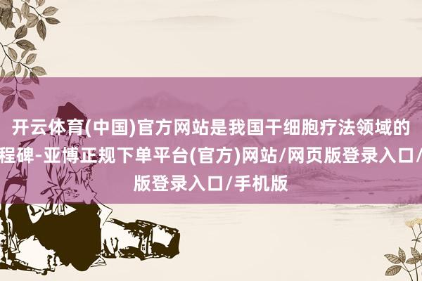 开云体育(中国)官方网站是我国干细胞疗法领域的病笃里程碑-亚博正规下单平台(官方)网站/网页版登录入口/手机版