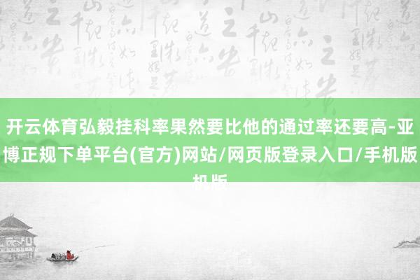 开云体育弘毅挂科率果然要比他的通过率还要高-亚博正规下单平台(官方)网站/网页版登录入口/手机版