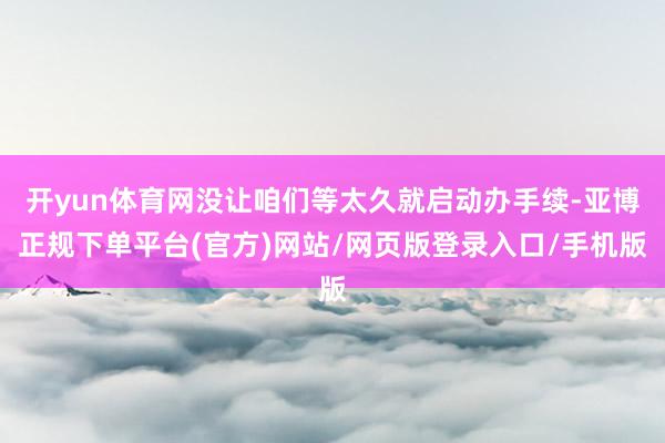 开yun体育网没让咱们等太久就启动办手续-亚博正规下单平台(官方)网站/网页版登录入口/手机版