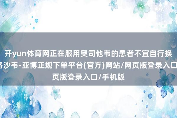 开yun体育网正在服用奥司他韦的患者不宜自行换用玛巴洛沙韦-亚博正规下单平台(官方)网站/网页版登录入口/手机版