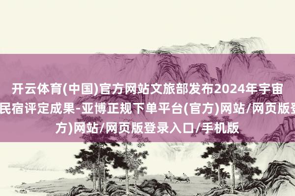 开云体育(中国)官方网站文旅部发布2024年宇宙甲级、乙级旅游民宿评定成果-亚博正规下单平台(官方)网站/网页版登录入口/手机版