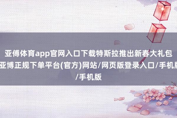 亚傅体育app官网入口下载特斯拉推出新春大礼包-亚博正规下单平台(官方)网站/网页版登录入口/手机版