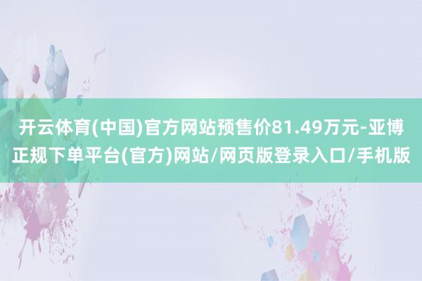 开云体育(中国)官方网站预售价81.49万元-亚博正规下单平台(官方)网站/网页版登录入口/手机版