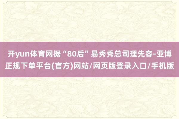 开yun体育网据“80后”易秀秀总司理先容-亚博正规下单平台(官方)网站/网页版登录入口/手机版