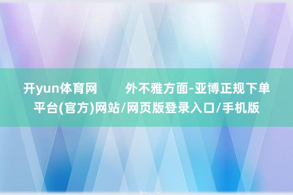 开yun体育网        外不雅方面-亚博正规下单平台(官方)网站/网页版登录入口/手机版