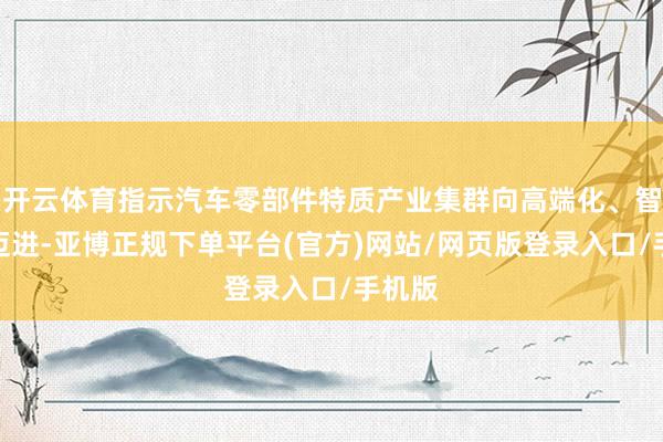 开云体育指示汽车零部件特质产业集群向高端化、智能化迈进-亚博正规下单平台(官方)网站/网页版登录入口/手机版