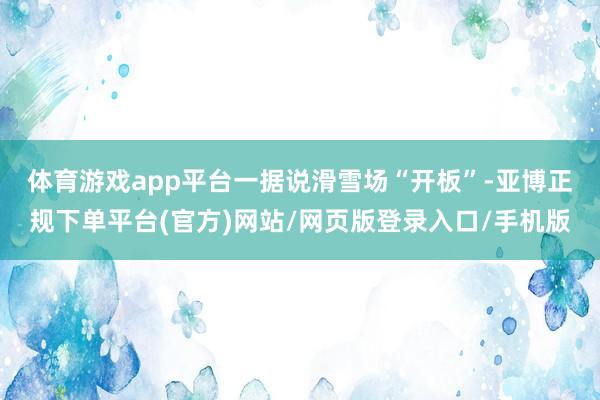 体育游戏app平台　　一据说滑雪场“开板”-亚博正规下单平台(官方)网站/网页版登录入口/手机版