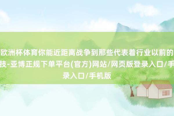 欧洲杯体育你能近距离战争到那些代表着行业以前的黑科技-亚博正规下单平台(官方)网站/网页版登录入口/手机版