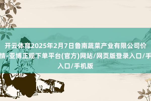 开云体育2025年2月7日鲁南蔬菜产业有限公司价钱行情-亚博正规下单平台(官方)网站/网页版登录入口/手机版