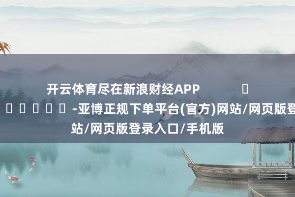 开云体育尽在新浪财经APP            													-亚博正规下单平台(官方)网站/网页版登录入口/手机版