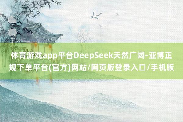 体育游戏app平台DeepSeek天然广阔-亚博正规下单平台(官方)网站/网页版登录入口/手机版