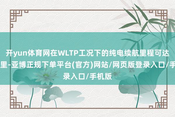 开yun体育网在WLTP工况下的纯电续航里程可达84公里-亚博正规下单平台(官方)网站/网页版登录入口/手机版