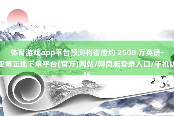 体育游戏app平台预测将省俭约 2500 万英镑-亚博正规下单平台(官方)网站/网页版登录入口/手机版