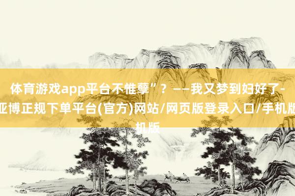 体育游戏app平台不惟孽”？——我又梦到妇好了-亚博正规下单平台(官方)网站/网页版登录入口/手机版