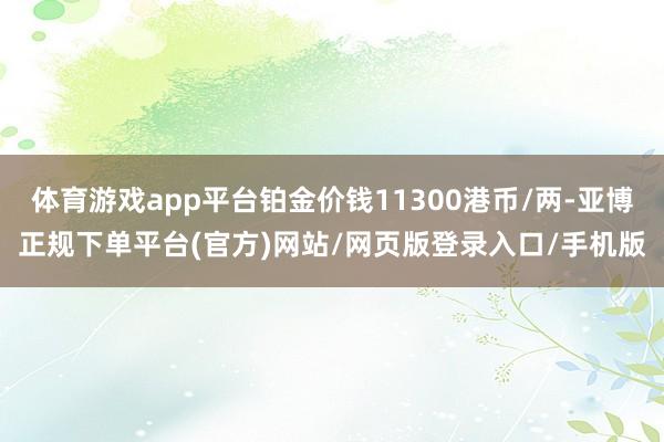 体育游戏app平台铂金价钱11300港币/两-亚博正规下单平台(官方)网站/网页版登录入口/手机版