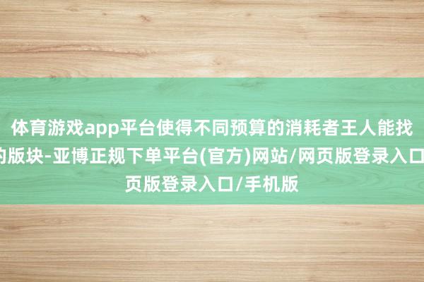 体育游戏app平台使得不同预算的消耗者王人能找到合适的版块-亚博正规下单平台(官方)网站/网页版登录入口/手机版