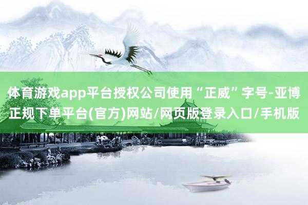 体育游戏app平台授权公司使用“正威”字号-亚博正规下单平台(官方)网站/网页版登录入口/手机版