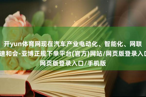 开yun体育网现在汽车产业电动化、智能化、网联化正在加速和会-亚博正规下单平台(官方)网站/网页版登录入口/手机版