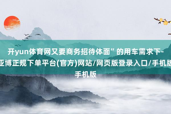 开yun体育网又要商务招待体面”的用车需求下-亚博正规下单平台(官方)网站/网页版登录入口/手机版