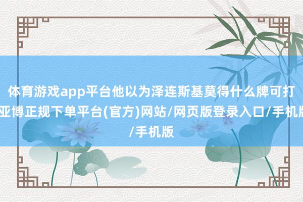 体育游戏app平台他以为泽连斯基莫得什么牌可打-亚博正规下单平台(官方)网站/网页版登录入口/手机版