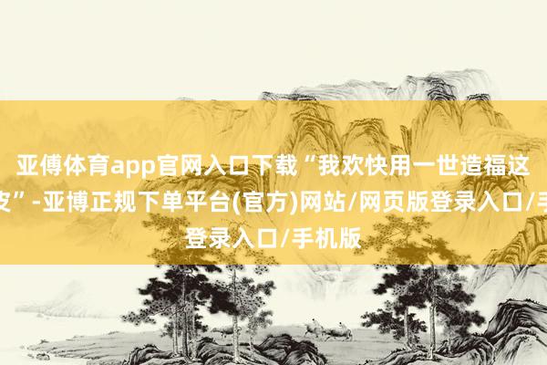 亚傅体育app官网入口下载“我欢快用一世造福这片地皮”-亚博正规下单平台(官方)网站/网页版登录入口/手机版